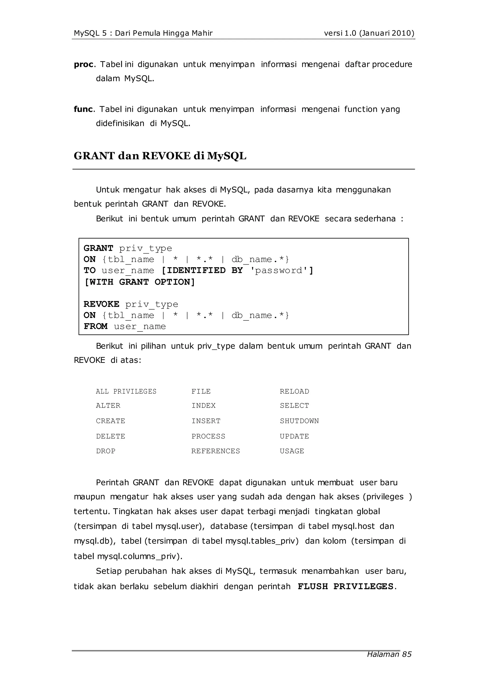 MySQL 5 : Dari Pemula Hingga Mahir versi 1.0 (Januari 2010)
proc. Tabel ini digunakan untuk menyimpan informasi mengenai daftar procedure
dalam MySQL.
func. Tabel ini digunakan untuk menyimpan informasi mengenai function yang
didefinisikan di MySQL.
GRANT dan REVOKE di MySQL
Untuk mengatur hak akses di MySQL, pada dasarnya kita menggunakan
bentuk perintah GRANT dan REVOKE.
Berikut ini bentuk umum perintah GRANT dan REVOKE secara sederhana :
GRANT priv_type
ON {tbl_name | * | *.* | db_name.*}
TO user_name [IDENTIFIED BY 'password']
[WITH GRANT OPTION]
REVOKE priv_type
ON {tbl_name | * | *.* | db_name.*}
FROM user_name
Berikut ini pilihan untuk priv_type dalam bentuk umum perintah GRANT dan
REVOKE di atas:
ALL PRIVILEGES
ALTER
CREATE
DELETE
DROP
FILE
INDEX
INSERT
PROCESS
REFERENCES
RELOAD
SELECT
SHUTDOWN
UPDATE
USAGE
Perintah GRANT dan REVOKE dapat digunakan untuk membuat user baru
maupun mengatur hak akses user yang sudah ada dengan hak akses (privileges )
tertentu. Tingkatan hak akses user dapat terbagi menjadi tingkatan global
(tersimpan di tabel mysql.user), database (tersimpan di tabel mysql.host dan
mysql.db), tabel (tersimpan di tabel mysql.tables_priv) dan kolom (tersimpan di
tabel mysql.columns_priv).
Setiap perubahan hak akses di MySQL, termasuk menambahkan user baru,
tidak akan berlaku sebelum diakhiri dengan perintah FLUSH PRIVILEGES.
Halaman 85
 