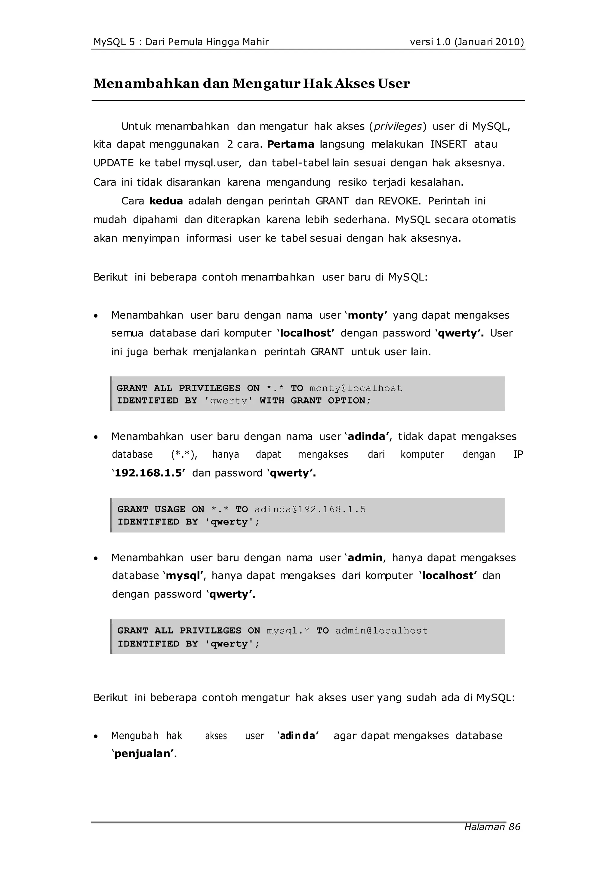 MySQL 5 : Dari Pemula Hingga Mahir versi 1.0 (Januari 2010)
Menambahkan dan Mengatur Hak Akses User
Untuk menambahkan dan mengatur hak akses (privileges) user di MySQL,
kita dapat menggunakan 2 cara. Pertama langsung melakukan INSERT atau
UPDATE ke tabel mysql.user, dan tabel-tabel lain sesuai dengan hak aksesnya.
Cara ini tidak disarankan karena mengandung resiko terjadi kesalahan.
Cara kedua adalah dengan perintah GRANT dan REVOKE. Perintah ini
mudah dipahami dan diterapkan karena lebih sederhana. MySQL secara otomatis
akan menyimpan informasi user ke tabel sesuai dengan hak aksesnya.
Berikut ini beberapa contoh menambahkan user baru di MySQL:


Menambahkan user baru dengan nama user ‘monty’ yang dapat mengakses
semua database dari komputer ‘localhost’ dengan password ‘qwerty’. User
ini juga berhak menjalankan perintah GRANT untuk user lain.
GRANT ALL PRIVILEGES ON *.* TO monty@localhost
IDENTIFIED BY 'qwerty' WITH GRANT OPTION;
Menambahkan user baru dengan nama user ‘adinda’, tidak dapat mengakses
database (*.*), hanya dapat mengakses dari komputer dengan IP
‘192.168.1.5’ dan password ‘qwerty’.
GRANT USAGE ON *.* TO adinda@192.168.1.5
IDENTIFIED BY 'qwerty';
 Menambahkan user baru dengan nama user ‘admin, hanya dapat mengakses
database ‘mysql’, hanya dapat mengakses dari komputer ‘localhost’ dan
dengan password ‘qwerty’.
GRANT ALL PRIVILEGES ON mysql.* TO admin@localhost
IDENTIFIED BY 'qwerty';
Berikut ini beberapa contoh mengatur hak akses user yang sudah ada di MySQL:
 Mengubah hak akses user ‘adin da’ agar dapat mengakses database
‘penjualan’.
Halaman 86
 