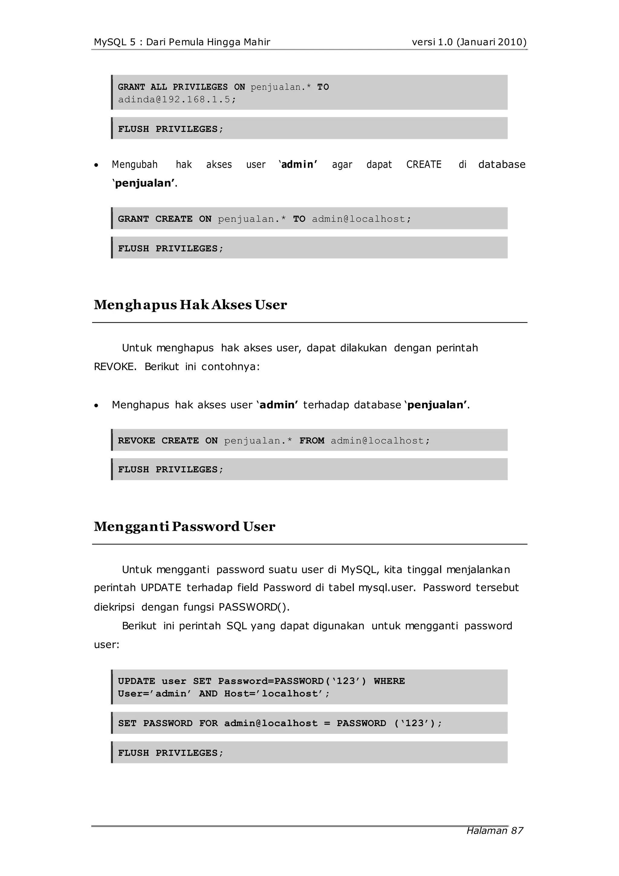 MySQL 5 : Dari Pemula Hingga Mahir
GRANT ALL PRIVILEGES ON penjualan.* TO
adinda@192.168.1.5;
FLUSH PRIVILEGES;
versi 1.0 (Januari 2010)
 Mengubah hak akses user ‘admin’ agar dapat CREATE di database
‘penjualan’.
GRANT CREATE ON penjualan.* TO admin@localhost;
FLUSH PRIVILEGES;
Menghapus Hak Akses User
Untuk menghapus hak akses user, dapat dilakukan dengan perintah
REVOKE. Berikut ini contohnya:
 Menghapus hak akses user ‘admin’ terhadap database ‘penjualan’.
REVOKE CREATE ON penjualan.* FROM admin@localhost;
FLUSH PRIVILEGES;
Mengganti Password User
Untuk mengganti password suatu user di MySQL, kita tinggal menjalankan
perintah UPDATE terhadap field Password di tabel mysql.user. Password tersebut
diekripsi dengan fungsi PASSWORD().
Berikut ini perintah SQL yang dapat digunakan untuk mengganti password
user:
UPDATE user SET Password=PASSWORD(‘123’) WHERE
User=’admin’ AND Host=’localhost’;
SET PASSWORD FOR admin@localhost = PASSWORD (‘123’);
FLUSH PRIVILEGES;
Halaman 87
 