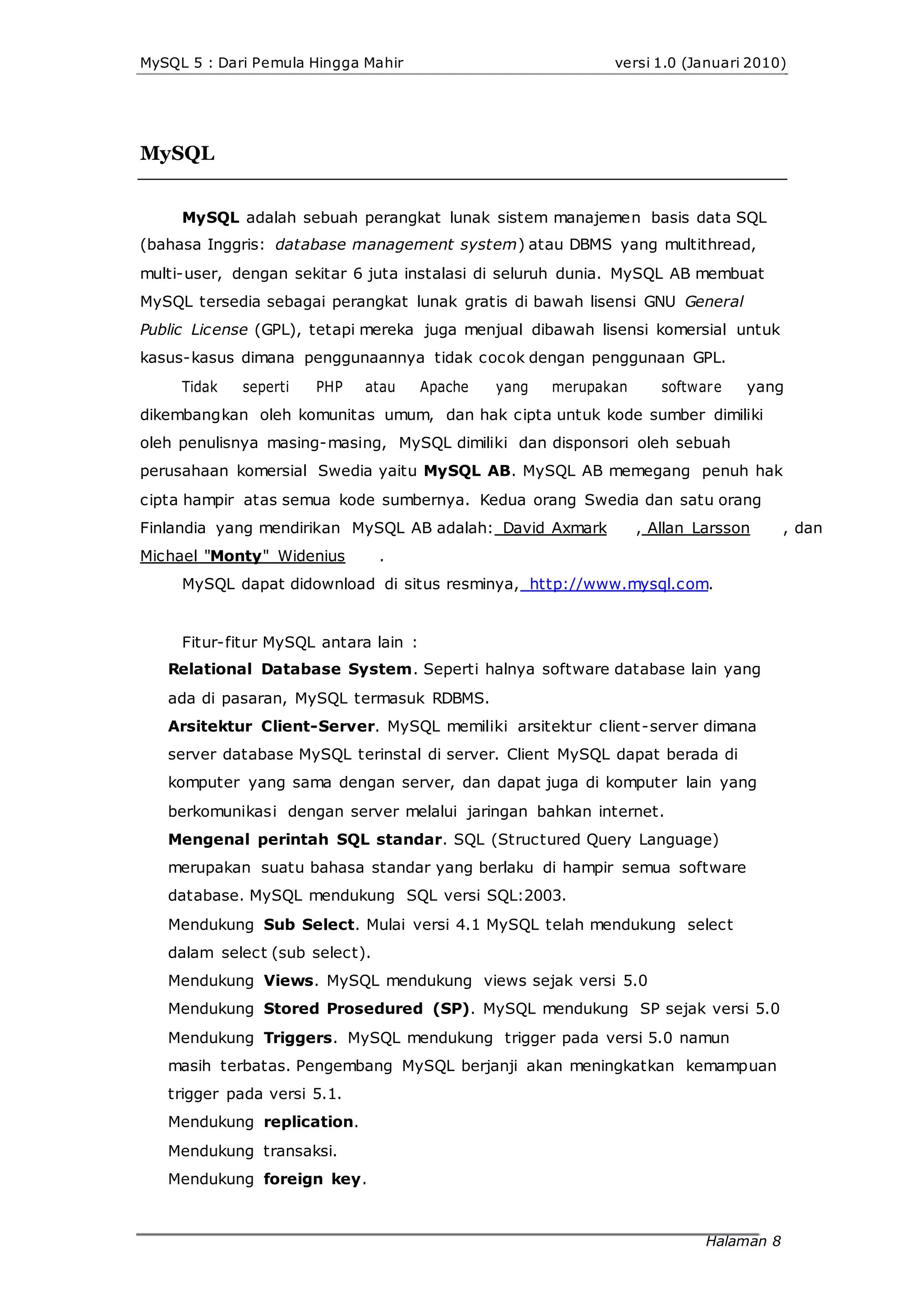 MySQL 5 : Dari Pemula Hingga Mahir versi 1.0 (Januari 2010)
MySQL
MySQL adalah sebuah perangkat lunak sistem manajemen basis data SQL
(bahasa Inggris: database management system) atau DBMS yang multithread,
multi-user, dengan sekitar 6 juta instalasi di seluruh dunia. MySQL AB membuat
MySQL tersedia sebagai perangkat lunak gratis di bawah lisensi GNU General
Public License (GPL), tetapi mereka juga menjual dibawah lisensi komersial untuk
kasus-kasus dimana penggunaannya tidak cocok dengan penggunaan GPL.
Tidak seperti PHP atau Apache yang merupakan software yang
dikembangkan oleh komunitas umum, dan hak cipta untuk kode sumber dimiliki
oleh penulisnya masing-masing, MySQL dimiliki dan disponsori oleh sebuah
perusahaan komersial Swedia yaitu MySQL AB. MySQL AB memegang penuh hak
cipta hampir atas semua kode sumbernya. Kedua orang Swedia dan satu orang
Finlandia yang mendirikan MySQL AB adalah: David Axmark , Allan Larsson , dan
Michael "Monty" Widenius .
MySQL dapat didownload di situs resminya, http://www.mysql.com.
Fitur-fitur MySQL antara lain :
Relational Database System. Seperti halnya software database lain yang
ada di pasaran, MySQL termasuk RDBMS.
Arsitektur Client-Server. MySQL memiliki arsitektur client-server dimana
server database MySQL terinstal di server. Client MySQL dapat berada di
komputer yang sama dengan server, dan dapat juga di komputer lain yang
berkomunikasi dengan server melalui jaringan bahkan internet.
Mengenal perintah SQL standar. SQL (Structured Query Language)
merupakan suatu bahasa standar yang berlaku di hampir semua software
database. MySQL mendukung SQL versi SQL:2003.
Mendukung Sub Select. Mulai versi 4.1 MySQL telah mendukung select
dalam select (sub select).
Mendukung Views. MySQL mendukung views sejak versi 5.0
Mendukung Stored Prosedured (SP). MySQL mendukung SP sejak versi 5.0
Mendukung Triggers. MySQL mendukung trigger pada versi 5.0 namun
masih terbatas. Pengembang MySQL berjanji akan meningkatkan kemampuan
trigger pada versi 5.1.
Mendukung replication.
Mendukung transaksi.
Mendukung foreign key.
Halaman 8
 