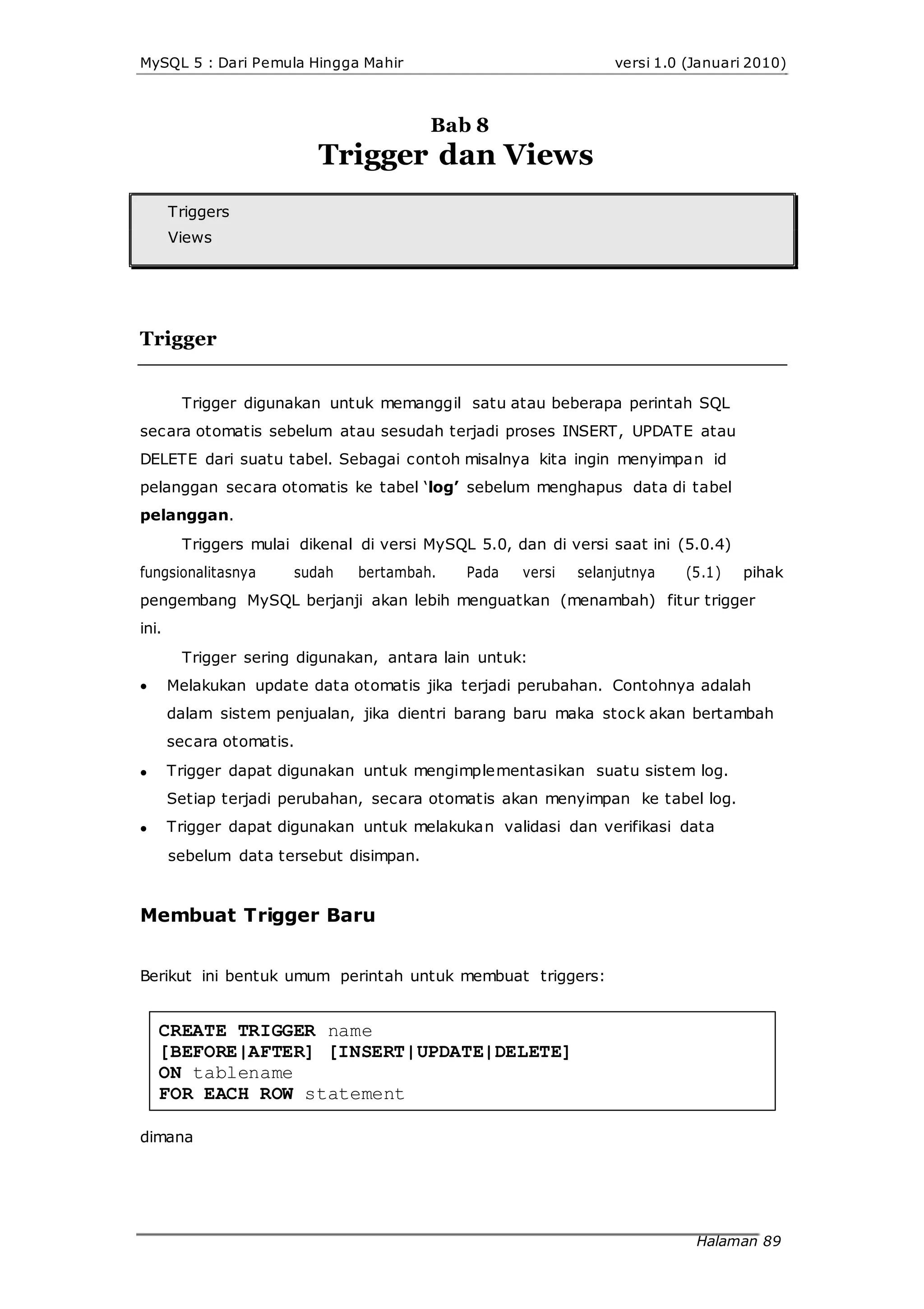 MySQL 5 : Dari Pemula Hingga Mahir versi 1.0 (Januari 2010)
Bab 8
Trigger dan Views
Triggers
Views
Trigger
Trigger digunakan untuk memanggil satu atau beberapa perintah SQL
secara otomatis sebelum atau sesudah terjadi proses INSERT, UPDATE atau
DELETE dari suatu tabel. Sebagai contoh misalnya kita ingin menyimpan id
pelanggan secara otomatis ke tabel ‘log’ sebelum menghapus data di tabel
pelanggan.
Triggers mulai dikenal di versi MySQL 5.0, dan di versi saat ini (5.0.4)
fungsionalitasnya sudah bertambah. Pada versi selanjutnya (5.1) pihak
pengembang MySQL berjanji akan lebih menguatkan (menambah) fitur trigger
ini.
Trigger sering digunakan, antara lain untuk:



Melakukan update data otomatis jika terjadi perubahan. Contohnya adalah
dalam sistem penjualan, jika dientri barang baru maka stock akan bertambah
secara otomatis.
Trigger dapat digunakan untuk mengimplementasikan suatu sistem log.
Setiap terjadi perubahan, secara otomatis akan menyimpan ke tabel log.
Trigger dapat digunakan untuk melakukan validasi dan verifikasi data
sebelum data tersebut disimpan.
Membuat Trigger Baru
Berikut ini bentuk umum perintah untuk membuat triggers:
CREATE TRIGGER name
[BEFORE|AFTER] [INSERT|UPDATE|DELETE]
ON tablename
FOR EACH ROW statement
dimana
Halaman 89
 