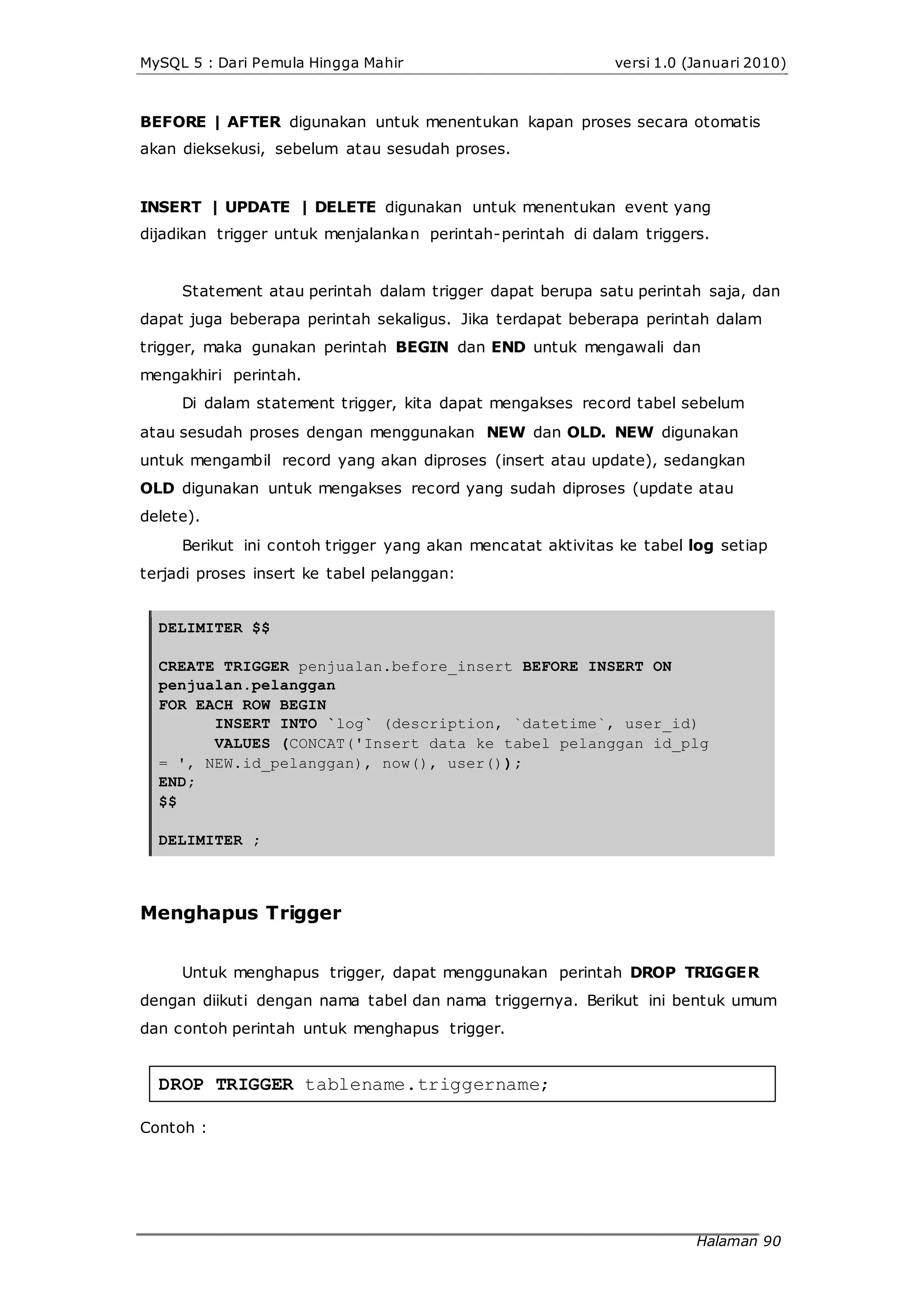 MySQL 5 : Dari Pemula Hingga Mahir versi 1.0 (Januari 2010)
BEFORE | AFTER digunakan untuk menentukan kapan proses secara otomatis
akan dieksekusi, sebelum atau sesudah proses.
INSERT | UPDATE | DELETE digunakan untuk menentukan event yang
dijadikan trigger untuk menjalankan perintah-perintah di dalam triggers.
Statement atau perintah dalam trigger dapat berupa satu perintah saja, dan
dapat juga beberapa perintah sekaligus. Jika terdapat beberapa perintah dalam
trigger, maka gunakan perintah BEGIN dan END untuk mengawali dan
mengakhiri perintah.
Di dalam statement trigger, kita dapat mengakses record tabel sebelum
atau sesudah proses dengan menggunakan NEW dan OLD. NEW digunakan
untuk mengambil record yang akan diproses (insert atau update), sedangkan
OLD digunakan untuk mengakses record yang sudah diproses (update atau
delete).
Berikut ini contoh trigger yang akan mencatat aktivitas ke tabel log setiap
terjadi proses insert ke tabel pelanggan:
DELIMITER $$
CREATE TRIGGER penjualan.before_insert BEFORE INSERT ON
penjualan.pelanggan
FOR EACH ROW BEGIN
INSERT INTO `log` (description, `datetime`, user_id)
VALUES (CONCAT('Insert data ke tabel pelanggan id_plg
= ', NEW.id_pelanggan), now(), user());
END;
$$
DELIMITER ;
Menghapus Trigger
Untuk menghapus trigger, dapat menggunakan perintah DROP TRIGGER
dengan diikuti dengan nama tabel dan nama triggernya. Berikut ini bentuk umum
dan contoh perintah untuk menghapus trigger.
DROP TRIGGER tablename.triggername;
Contoh :
Halaman 90
 