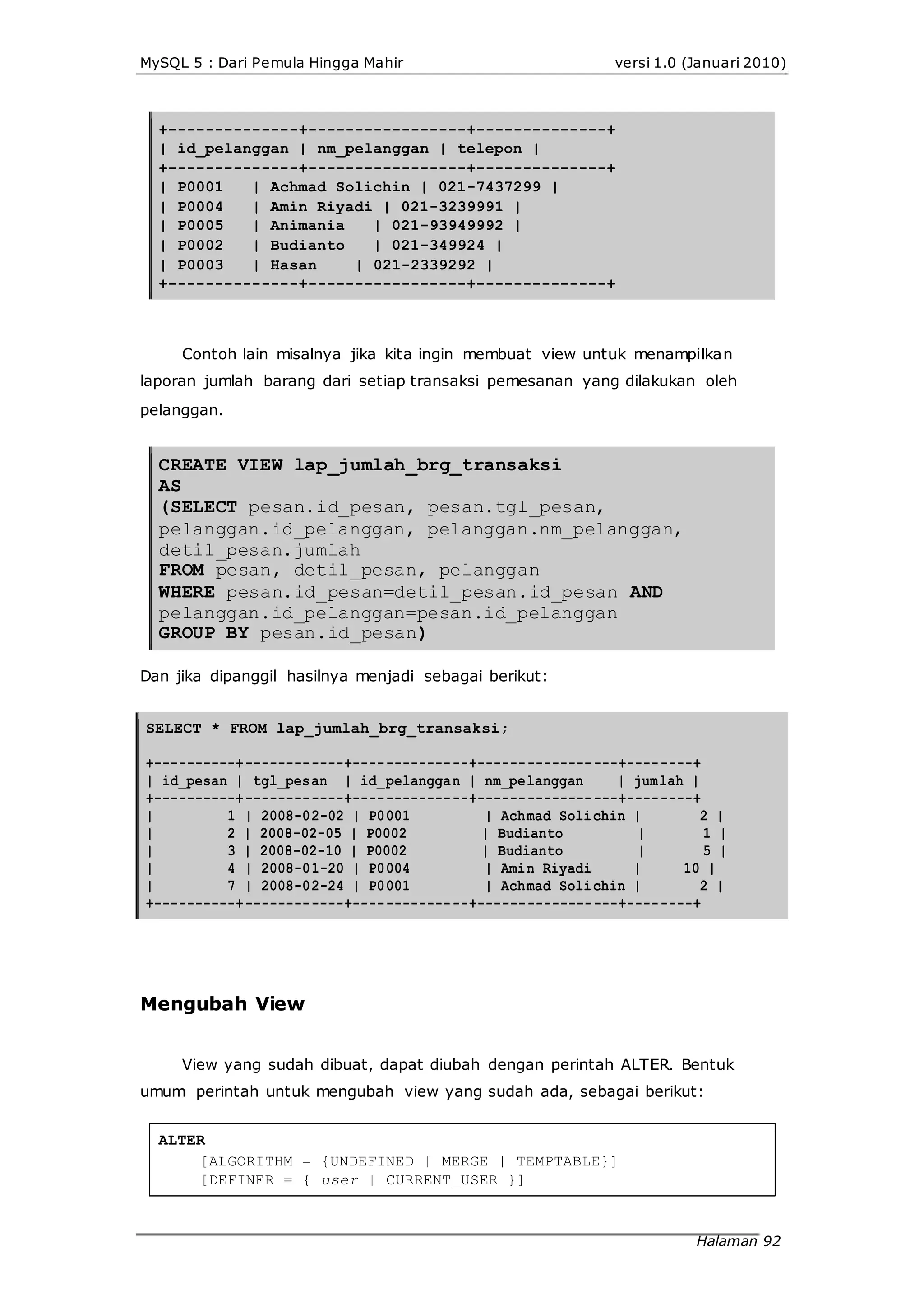 MySQL 5 : Dari Pemula Hingga Mahir versi 1.0 (Januari 2010)
+--------------+-----------------+--------------+
| id_pelanggan | nm_pelanggan | telepon |
+--------------+-----------------+--------------+
| P0001 | Achmad Solichin | 021-7437299 |
| P0004 | Amin Riyadi | 021-3239991 |
| P0005 | Animania | 021-93949992 |
| P0002 | Budianto | 021-349924 |
| P0003 | Hasan | 021-2339292 |
+--------------+-----------------+--------------+
Contoh lain misalnya jika kita ingin membuat view untuk menampilkan
laporan jumlah barang dari setiap transaksi pemesanan yang dilakukan oleh
pelanggan.
CREATE VIEW lap_jumlah_brg_transaksi
AS
(SELECT pesan.id_pesan, pesan.tgl_pesan,
pelanggan.id_pelanggan, pelanggan.nm_pelanggan,
detil_pesan.jumlah
FROM pesan, detil_pesan, pelanggan
WHERE pesan.id_pesan=detil_pesan.id_pesan AND
pelanggan.id_pelanggan=pesan.id_pelanggan
GROUP BY pesan.id_pesan)
Dan jika dipanggil hasilnya menjadi sebagai berikut:
SELECT * FROM lap_jumlah_brg_transaksi;
+----------+------------+--------------+-----------------+--------+
| id_pesan | tgl_pesan | id_pelanggan | nm_pelanggan | jumlah |
+----------+------------+--------------+-----------------+--------+
| 1 | 2008-02-02 | P0001 | Achmad Solichin | 2 |
| 2 | 2008-02-05 | P0002 | Budianto | 1 |
| 3 | 2008-02-10 | P0002 | Budianto | 5 |
| 4 | 2008-01-20 | P0004 | Amin Riyadi | 10 |
| 7 | 2008-02-24 | P0001 | Achmad Solichin | 2 |
+----------+------------+--------------+-----------------+--------+
Mengubah View
View yang sudah dibuat, dapat diubah dengan perintah ALTER. Bentuk
umum perintah untuk mengubah view yang sudah ada, sebagai berikut:
ALTER
[ALGORITHM = {UNDEFINED | MERGE | TEMPTABLE}]
[DEFINER = { user | CURRENT_USER }]
Halaman 92
 