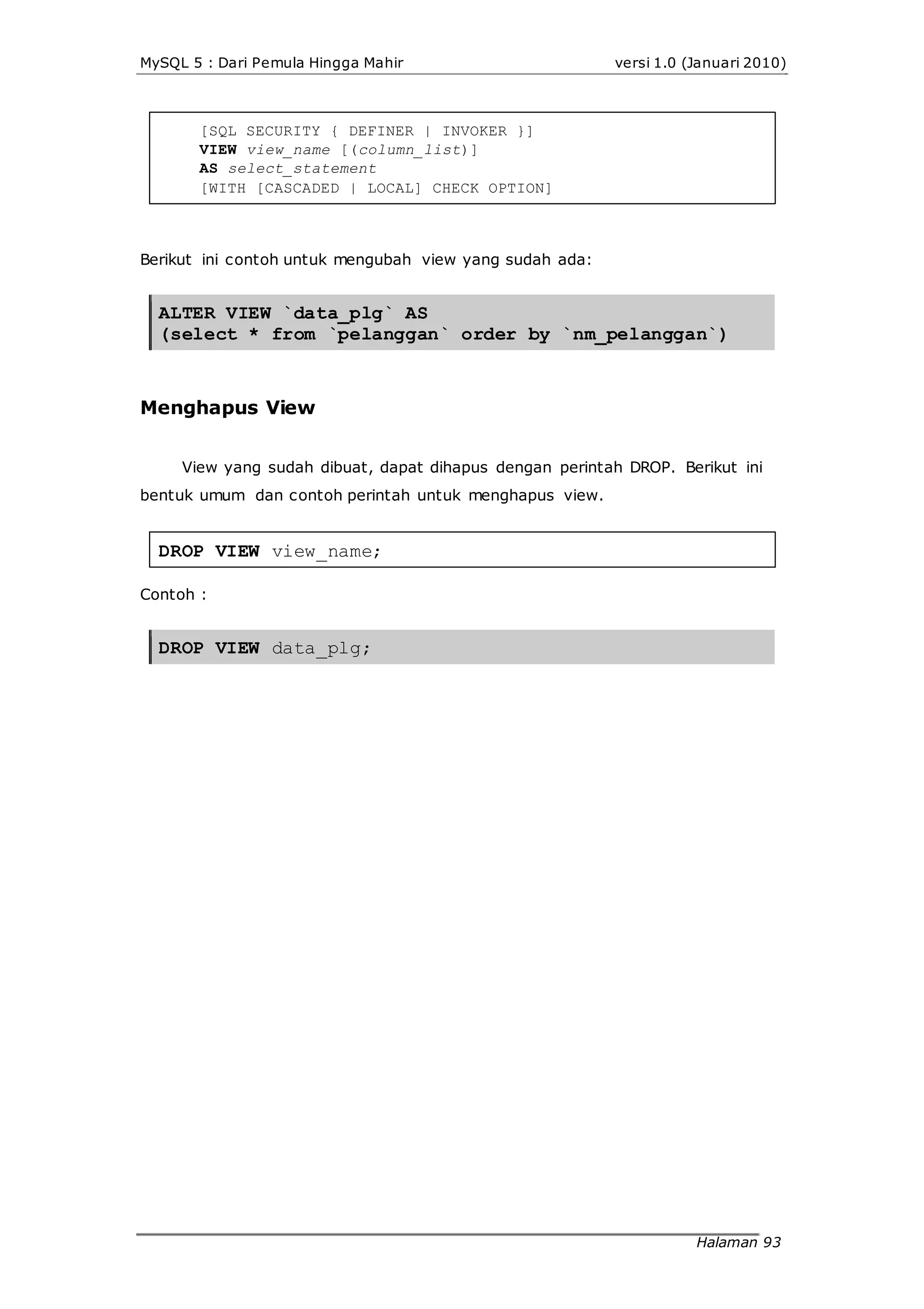 MySQL 5 : Dari Pemula Hingga Mahir versi 1.0 (Januari 2010)
[SQL SECURITY { DEFINER | INVOKER }]
VIEW view_name [(column_list)]
AS select_statement
[WITH [CASCADED | LOCAL] CHECK OPTION]
Berikut ini contoh untuk mengubah view yang sudah ada:
ALTER VIEW `data_plg` AS
(select * from `pelanggan` order by `nm_pelanggan`)
Menghapus View
View yang sudah dibuat, dapat dihapus dengan perintah DROP. Berikut ini
bentuk umum dan contoh perintah untuk menghapus view.
DROP VIEW view_name;
Contoh :
DROP VIEW data_plg;
Halaman 93
 
