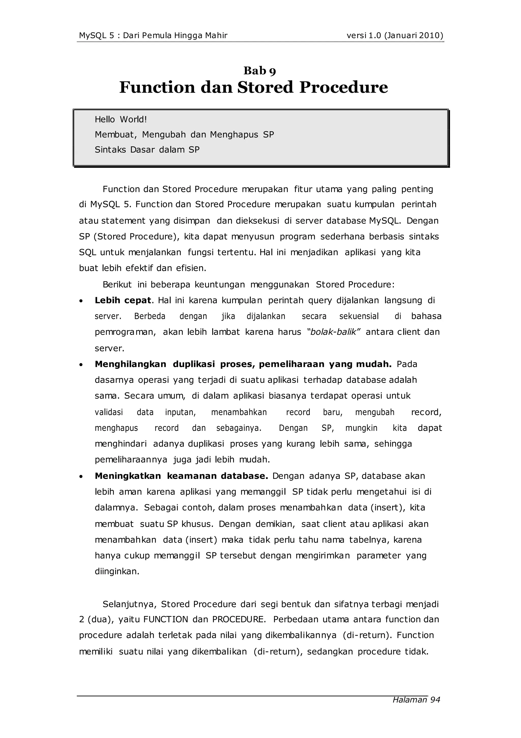 MySQL 5 : Dari Pemula Hingga Mahir versi 1.0 (Januari 2010)
Bab 9
Function dan Stored Procedure
Hello World!
Membuat, Mengubah dan Menghapus SP
Sintaks Dasar dalam SP
Function dan Stored Procedure merupakan fitur utama yang paling penting
di MySQL 5. Function dan Stored Procedure merupakan suatu kumpulan perintah
atau statement yang disimpan dan dieksekusi di server database MySQL. Dengan
SP (Stored Procedure), kita dapat menyusun program sederhana berbasis sintaks
SQL untuk menjalankan fungsi tertentu. Hal ini menjadikan aplikasi yang kita
buat lebih efektif dan efisien.
Berikut ini beberapa keuntungan menggunakan Stored Procedure:
 Lebih cepat. Hal ini karena kumpulan perintah query dijalankan langsung di
server. Berbeda dengan jika dijalankan secara sekuensial di bahasa
pemrograman, akan lebih lambat karena harus “bolak-balik” antara client dan
server.
 Menghilangkan duplikasi proses, pemeliharaan yang mudah. Pada
dasarnya operasi yang terjadi di suatu aplikasi terhadap database adalah
sama. Secara umum, di dalam aplikasi biasanya terdapat operasi untuk
validasi data inputan, menambahkan record baru, mengubah record,
menghapus record dan sebagainya. Dengan SP, mungkin kita dapat
menghindari adanya duplikasi proses yang kurang lebih sama, sehingga
pemeliharaannya juga jadi lebih mudah.
 Meningkatkan keamanan database. Dengan adanya SP, database akan
lebih aman karena aplikasi yang memanggil SP tidak perlu mengetahui isi di
dalamnya. Sebagai contoh, dalam proses menambahkan data (insert), kita
membuat suatu SP khusus. Dengan demikian, saat client atau aplikasi akan
menambahkan data (insert) maka tidak perlu tahu nama tabelnya, karena
hanya cukup memanggil SP tersebut dengan mengirimkan parameter yang
diinginkan.
Selanjutnya, Stored Procedure dari segi bentuk dan sifatnya terbagi menjadi
2 (dua), yaitu FUNCTION dan PROCEDURE. Perbedaan utama antara function dan
procedure adalah terletak pada nilai yang dikembalikannya (di-return). Function
memiliki suatu nilai yang dikembalikan (di-return), sedangkan procedure tidak.
Halaman 94
 