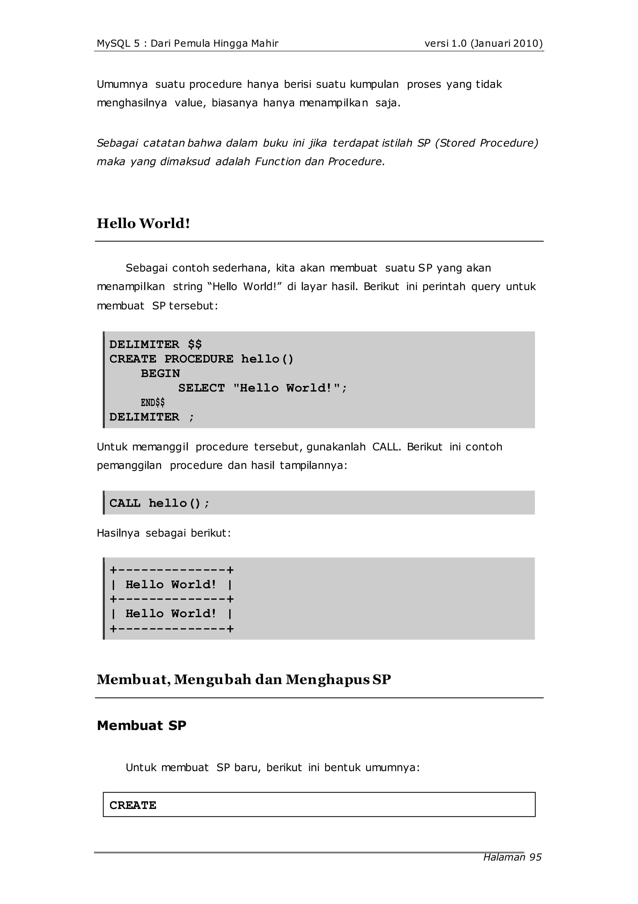 MySQL 5 : Dari Pemula Hingga Mahir versi 1.0 (Januari 2010)
Umumnya suatu procedure hanya berisi suatu kumpulan proses yang tidak
menghasilnya value, biasanya hanya menampilkan saja.
Sebagai catatan bahwa dalam buku ini jika terdapat istilah SP (Stored Procedure)
maka yang dimaksud adalah Function dan Procedure.
Hello World!
Sebagai contoh sederhana, kita akan membuat suatu SP yang akan
menampilkan string “Hello World!” di layar hasil. Berikut ini perintah query untuk
membuat SP tersebut:
DELIMITER $$
CREATE PROCEDURE hello()
BEGIN
END$$
SELECT "Hello World!";
DELIMITER ;
Untuk memanggil procedure tersebut, gunakanlah CALL. Berikut ini contoh
pemanggilan procedure dan hasil tampilannya:
CALL hello();
Hasilnya sebagai berikut:
+--------------+
| Hello World! |
+--------------+
| Hello World! |
+--------------+
Membuat, Mengubah dan Menghapus SP
Membuat SP
Untuk membuat SP baru, berikut ini bentuk umumnya:
CREATE
Halaman 95
 
