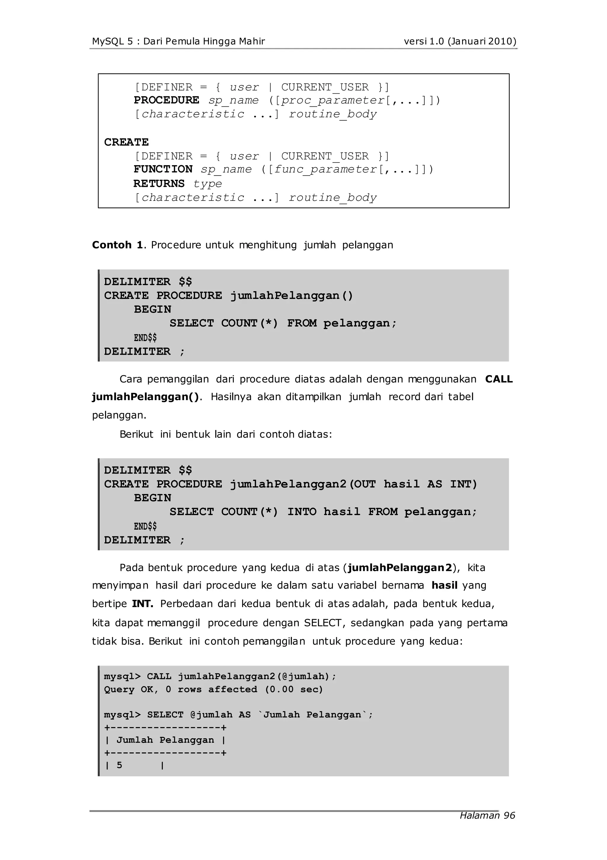MySQL 5 : Dari Pemula Hingga Mahir versi 1.0 (Januari 2010)
[DEFINER = { user | CURRENT_USER }]
PROCEDURE sp_name ([proc_parameter[,...]])
[characteristic ...] routine_body
CREATE
[DEFINER = { user | CURRENT_USER }]
FUNCTION sp_name ([func_parameter[,...]])
RETURNS type
[characteristic ...] routine_body
Contoh 1. Procedure untuk menghitung jumlah pelanggan
DELIMITER $$
CREATE PROCEDURE jumlahPelanggan()
BEGIN
END$$
SELECT COUNT(*) FROM pelanggan;
DELIMITER ;
Cara pemanggilan dari procedure diatas adalah dengan menggunakan CALL
jumlahPelanggan(). Hasilnya akan ditampilkan jumlah record dari tabel
pelanggan.
Berikut ini bentuk lain dari contoh diatas:
DELIMITER $$
CREATE PROCEDURE jumlahPelanggan2(OUT hasil AS INT)
BEGIN
END$$
SELECT COUNT(*) INTO hasil FROM pelanggan;
DELIMITER ;
Pada bentuk procedure yang kedua di atas (jumlahPelanggan2), kita
menyimpan hasil dari procedure ke dalam satu variabel bernama hasil yang
bertipe INT. Perbedaan dari kedua bentuk di atas adalah, pada bentuk kedua,
kita dapat memanggil procedure dengan SELECT, sedangkan pada yang pertama
tidak bisa. Berikut ini contoh pemanggilan untuk procedure yang kedua:
mysql> CALL jumlahPelanggan2(@jumlah);
Query OK, 0 rows affected (0.00 sec)
mysql> SELECT @jumlah AS `Jumlah Pelanggan`;
+------------------+
| Jumlah Pelanggan |
+------------------+
| 5 |
Halaman 96
 