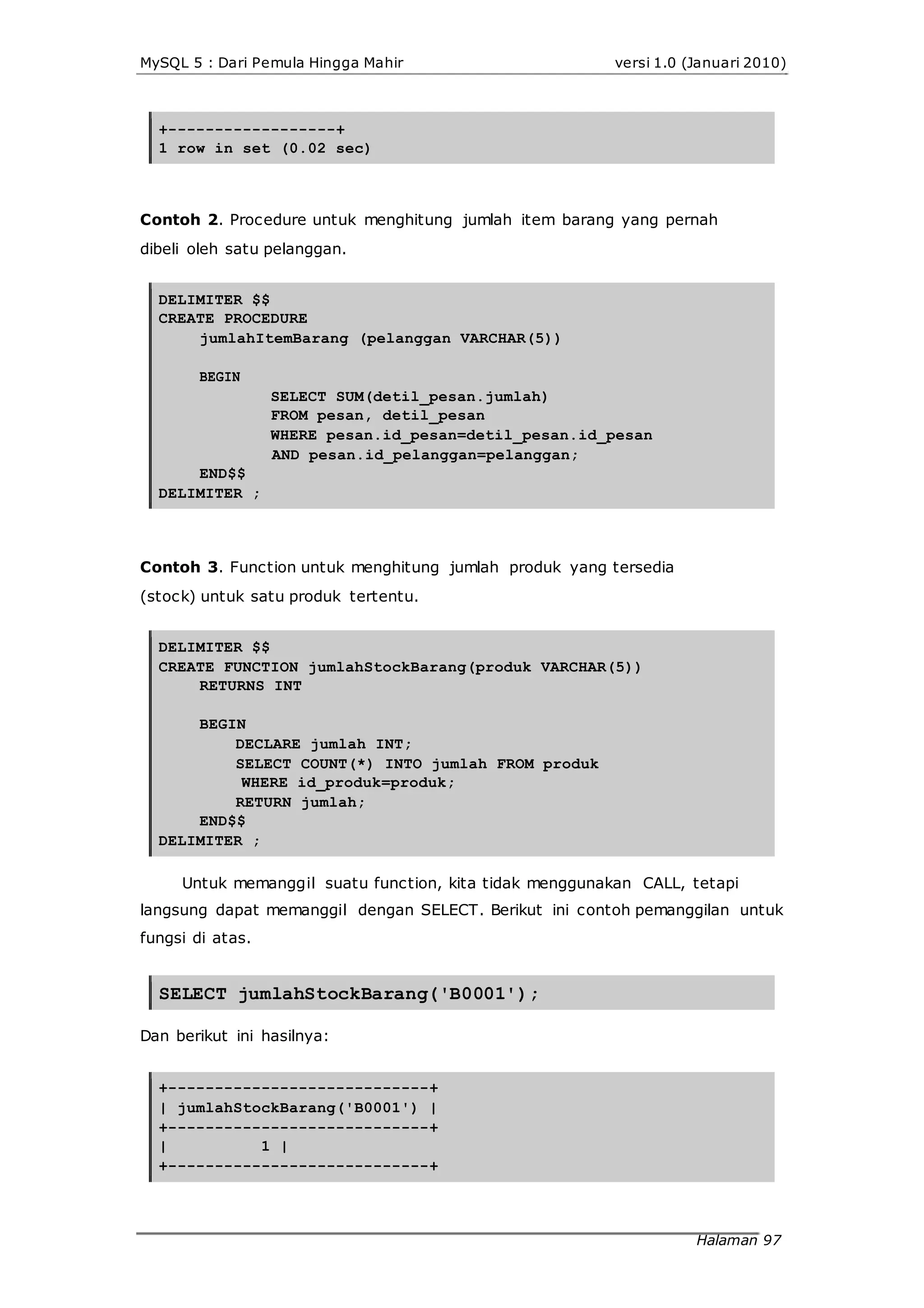 MySQL 5 : Dari Pemula Hingga Mahir versi 1.0 (Januari 2010)
+------------------+
1 row in set (0.02 sec)
Contoh 2. Procedure untuk menghitung jumlah item barang yang pernah
dibeli oleh satu pelanggan.
DELIMITER $$
CREATE PROCEDURE
jumlahItemBarang (pelanggan VARCHAR(5))
BEGIN
SELECT SUM(detil_pesan.jumlah)
FROM pesan, detil_pesan
WHERE pesan.id_pesan=detil_pesan.id_pesan
AND pesan.id_pelanggan=pelanggan;
END$$
DELIMITER ;
Contoh 3. Function untuk menghitung jumlah produk yang tersedia
(stock) untuk satu produk tertentu.
DELIMITER $$
CREATE FUNCTION jumlahStockBarang(produk VARCHAR(5))
RETURNS INT
BEGIN
DECLARE jumlah INT;
SELECT COUNT(*) INTO jumlah FROM produk
WHERE id_produk=produk;
RETURN jumlah;
END$$
DELIMITER ;
Untuk memanggil suatu function, kita tidak menggunakan CALL, tetapi
langsung dapat memanggil dengan SELECT. Berikut ini contoh pemanggilan untuk
fungsi di atas.
SELECT jumlahStockBarang('B0001');
Dan berikut ini hasilnya:
+----------------------------+
| jumlahStockBarang('B0001') |
+----------------------------+
| 1 |
+----------------------------+
Halaman 97
 