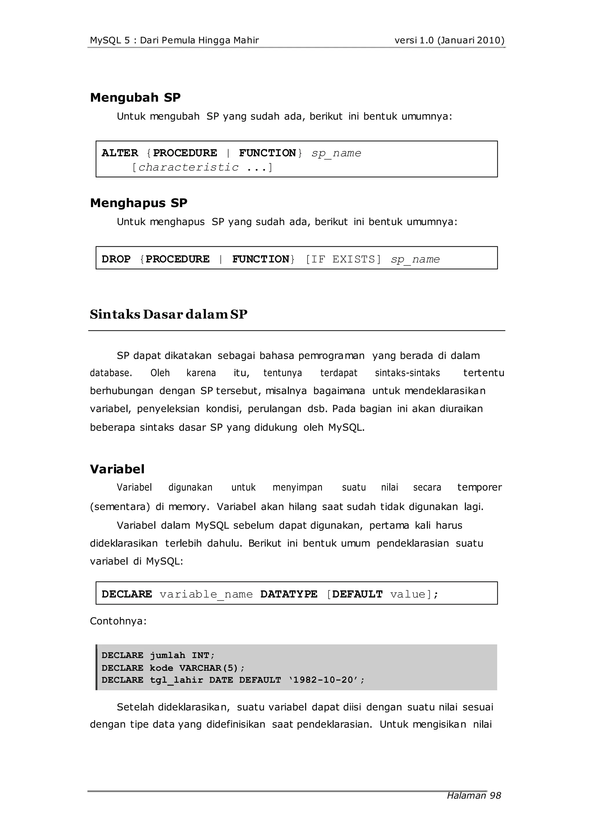 MySQL 5 : Dari Pemula Hingga Mahir versi 1.0 (Januari 2010)
Mengubah SP
Untuk mengubah SP yang sudah ada, berikut ini bentuk umumnya:
ALTER {PROCEDURE | FUNCTION} sp_name
[characteristic ...]
Menghapus SP
Untuk menghapus SP yang sudah ada, berikut ini bentuk umumnya:
DROP {PROCEDURE | FUNCTION} [IF EXISTS] sp_name
Sintaks Dasar dalam SP
SP dapat dikatakan sebagai bahasa pemrograman yang berada di dalam
database. Oleh karena itu, tentunya terdapat sintaks-sintaks tertentu
berhubungan dengan SP tersebut, misalnya bagaimana untuk mendeklarasikan
variabel, penyeleksian kondisi, perulangan dsb. Pada bagian ini akan diuraikan
beberapa sintaks dasar SP yang didukung oleh MySQL.
Variabel
Variabel digunakan untuk menyimpan suatu nilai secara temporer
(sementara) di memory. Variabel akan hilang saat sudah tidak digunakan lagi.
Variabel dalam MySQL sebelum dapat digunakan, pertama kali harus
dideklarasikan terlebih dahulu. Berikut ini bentuk umum pendeklarasian suatu
variabel di MySQL:
DECLARE variable_name DATATYPE [DEFAULT value];
Contohnya:
DECLARE jumlah INT;
DECLARE kode VARCHAR(5);
DECLARE tgl_lahir DATE DEFAULT ‘1982-10-20’;
Setelah dideklarasikan, suatu variabel dapat diisi dengan suatu nilai sesuai
dengan tipe data yang didefinisikan saat pendeklarasian. Untuk mengisikan nilai
Halaman 98
 