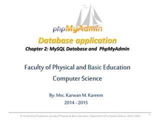 Database application 
Chapter 2: MySQL Database and PhpMyAdmin 
Faculty of Physical and Basic Education 
Computer Science 
By: Msc. Karwan M. Kareem 
2014 - 2015 
© University of Sulaimani, Faculty of Physical & Basic Education, Department of Computer Science 2014 / 2015 
1 
 