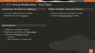 Consistency: No Data Loss (RPO=0)
in event of failure of (primary) member
Split brain prevention (Quorum)
Highly Available: Automatic Failover
Primary members are automatically elected
Automatic Network Partition handling
Read Scaleout
Add/Remove members as needed
Replication Lag handling with Flow Control
Conﬁgurable Consistency Levels
Eventual
Full Consistency -- no stale reads
MySQL Group Replication - Use Cases
10 / 28
 