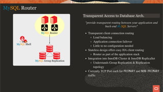 Transparent Access to Database Arch.
"provide transparent routing between your application and
back-end MySQL Servers"
Transparent client connection routing
Load balancing
Application connection failover
Little to no conﬁguration needed
Stateless design offers easy HA client routing
Router as part of the application stack
Integration into InnoDB Cluster & InnoDB ReplicaSet
Understands Group Replication & Replication
topology
Currently TCP Port each for PRIMARY and NON-PRIMARY
trafﬁc
MySQL Router
11 / 28
 