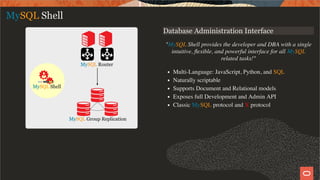 Database Administration Interface
"MySQL Shell provides the developer and DBA with a single
intuitive, ﬂexible, and powerful interface for all MySQL
related tasks!"
Multi-Language: JavaScript, Python, and SQL
Naturally scriptable
Supports Document and Relational models
Exposes full Development and Admin API
Classic MySQL protocol and X protocol
MySQL Shell
12 / 28
 