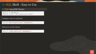 MySQL InnoDB Cluster
mysql-js> c admin@mysql1
mysql-js> cluster = dba.createCluster('cluster')
Conﬁgure server to add later:
mysql-js> dba.con gureInstance('admin@mysql2')
Add server to the Cluster:
mysql-js> cluster.addInstance('admin@mysql2')
MySQL Shell - Easy to Use
13 / 28
 