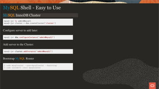 MySQL InnoDB Cluster
mysql-js> c admin@mysql1
mysql-js> cluster = dba.createCluster('cluster')
Conﬁgure server to add later:
mysql-js> dba.con gureInstance('admin@mysql2')
Add server to the Cluster:
mysql-js> cluster.addInstance('admin@mysql2')
Bootstrap MySQL Router
$ sudo mysqlrouter --user=mysqlrouter --bootstrap
$ sudo systemctl start mysqlrouter
MySQL Shell - Easy to Use
13 / 28
 