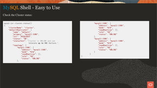 mysql-js> cluster.status()
{
"clusterName": "cluster",
"defaultReplicaSet": {
"name": "default",
"primary": "mysql1:3306",
"ssl": "REQUIRED",
"status": "OK",
"statusText": "Cluster is ONLINE and can
tolerate up to ONE failure.",
"topology": {
"mysql1:3306": {
"address": "mysql1:3306",
"mode": "R/W",
"readReplicas": {},
"role": "HA",
"status": "ONLINE"
},
"mysql2:3306": {
"address": "mysql2:3306",
"mode": "R/O",
"readReplicas": {},
"role": "HA",
"status": "ONLINE"
},
"mysql3:3306": {
"address": "mysql3:3306",
"mode": "R/O",
"readReplicas": {},
"role": "HA",
"status": "ONLINE"
}
}
}
MySQL Shell - Easy to Use
Check the Cluster status:
14 / 28
 