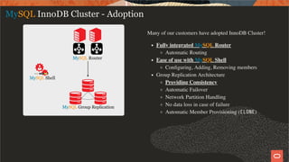 Many of our customers have adopted InnoDB Cluster!
Fully integrated MySQL Router
Automatic Routing
Ease of use with MySQL Shell
Conﬁguring, Adding, Removing members
Group Replication Architecture
Providing Consistency
Automatic Failover
Network Partition Handling
No data loss in case of failure
Automatic Member Provisioning (CLONE)
MySQL InnoDB Cluster - Adoption
16 / 28
 