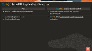 Past MySQL InnoDB ReplicaSet
Restore a backup to provision a member Automatically provisioning new members:
InnoDB CLONE
Conﬁgure Replication Users
Conﬁgure Replication
MySQL Shell Automatically conﬁgures users &
replication
MySQL InnoDB ReplicaSet - Features
18 / 28
 