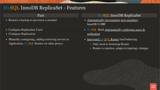 Past MySQL InnoDB ReplicaSet
Restore a backup to provision a member Automatically provisioning new members:
InnoDB CLONE
Conﬁgure Replication Users
Conﬁgure Replication
MySQL Shell Automatically conﬁgures users &
replication
Manually conﬁguring, adding removing servers in
Application, MySQL Router (or other proxy)
Integrated MySQL Router load balancing
Only need to bootstrap Router
Router is stateless, adapts to topology changes
MySQL InnoDB ReplicaSet - Features
18 / 28
 