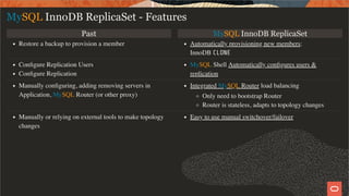 Past MySQL InnoDB ReplicaSet
Restore a backup to provision a member Automatically provisioning new members:
InnoDB CLONE
Conﬁgure Replication Users
Conﬁgure Replication
MySQL Shell Automatically conﬁgures users &
replication
Manually conﬁguring, adding removing servers in
Application, MySQL Router (or other proxy)
Integrated MySQL Router load balancing
Only need to bootstrap Router
Router is stateless, adapts to topology changes
Manually or relying on external tools to make topology
changes
Easy to use manual switchover/failover
MySQL InnoDB ReplicaSet - Features
18 / 28
 