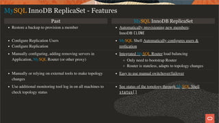 Past MySQL InnoDB ReplicaSet
Restore a backup to provision a member Automatically provisioning new members:
InnoDB CLONE
Conﬁgure Replication Users
Conﬁgure Replication
MySQL Shell Automatically conﬁgures users &
replication
Manually conﬁguring, adding removing servers in
Application, MySQL Router (or other proxy)
Integrated MySQL Router load balancing
Only need to bootstrap Router
Router is stateless, adapts to topology changes
Manually or relying on external tools to make topology
changes
Easy to use manual switchover/failover
Use additional monitoring tool log in on all machines to
check topology status
See status of the topology through MySQL Shell
status()
MySQL InnoDB ReplicaSet - Features
18 / 28
 