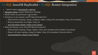 MySQL InnoDB ReplicaSet - MySQL Router Integration
--bootstrap to automatically conﬁgure
Metadata schema contains Replication Topology
Health checks are performed to all members
Switchover to new primary (setPrimaryInstance()):
Shell performs topology change, conﬁgures super_read_only and updates view_id in metadata
Router automatically sees higher view_id
and will redirect primary trafﬁc to new primary
When the Primary is lost: forcePrimaryInstance()
Shell performs topology change, updates view_id in metadata and invalidates lost primary
Router will notice topology change by higher view_id in metadata (if network allows)
and automatically connect to new Primary
22 / 28
 