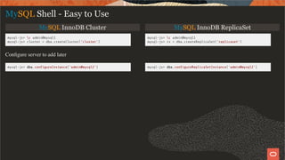 MySQL InnoDB Cluster MySQL InnoDB ReplicaSet
mysql-js> c admin@mysql1
mysql-js> cluster = dba.createCluster('cluster')
mysql-js> c admin@mysql1
mysql-js> rs = dba.createReplicaSet('replicaset')
Conﬁgure server to add later
mysql-js> dba.con gureInstance('admin@mysql2') mysql-js> dba.con gureReplicaSetInstance('admin@mysql2')
MySQL Shell - Easy to Use
23 / 28
 