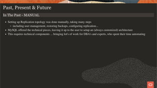 Past, Present & Future
In The Past - MANUAL
Setting up Replication topology was done manually, taking many steps
including user management, restoring backups, conﬁguring replication...
MySQL offered the technical pieces, leaving it up to the user to setup an (always customized) architecture
This requires technical components ... bringing lot's of work for DBA's and experts, who spent their time automating
4 / 28
 