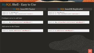 MySQL InnoDB Cluster MySQL InnoDB ReplicaSet
mysql-js> c admin@mysql1
mysql-js> cluster = dba.createCluster('cluster')
mysql-js> c admin@mysql1
mysql-js> rs = dba.createReplicaSet('replicaset')
Conﬁgure server to add later
mysql-js> dba.con gureInstance('admin@mysql2') mysql-js> dba.con gureReplicaSetInstance('admin@mysql2')
Add server to the Cluster
mysql-js> cluster.addInstance('admin@mysql2') mysql-js> rs.addInstance('admin@mysql2')
MySQL Shell - Easy to Use
23 / 28
 