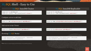 MySQL InnoDB Cluster MySQL InnoDB ReplicaSet
mysql-js> c admin@mysql1
mysql-js> cluster = dba.createCluster('cluster')
mysql-js> c admin@mysql1
mysql-js> rs = dba.createReplicaSet('replicaset')
Conﬁgure server to add later
mysql-js> dba.con gureInstance('admin@mysql2') mysql-js> dba.con gureReplicaSetInstance('admin@mysql2')
Add server to the Cluster
mysql-js> cluster.addInstance('admin@mysql2') mysql-js> rs.addInstance('admin@mysql2')
Bootstrap MySQL Router
$ sudo mysqlrouter --user=mysqlrouter --bootstrap
$ sudo systemctl start mysqlrouter
$ sudo mysqlrouter --user=mysqlrouter --bootstrap
$ sudo systemctl start mysqlrouter
MySQL Shell - Easy to Use
Demo: https://mysqlserverteam.com/introducing-mysql-innodb-replicaset
23 / 28
 