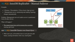 Example:
1 Primary, 2 Secondaries, 2 Proxy hosts (App servers)
1 Management server: monitoring and making Topology
changes automatically
Problem: Management server & replica server is partitioned
from all other servers
What will happen?
The management host might promote the secondary
causing split brain
use MySQL InnoDB Cluster over Semi-Sync
With semi-sync, all members have to ack (prevent split
brain), causing downtime with every small glitch
MySQL InnoDB ReplicaSet - Manual Failover
26 / 28
 