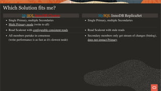 MySQL InnoDB Cluster MySQL InnoDB ReplicaSet
Single Primary, multiple Secondaries
Multi Primary mode (write to all)
Single Primary, multiple Secondaries
Read Scaleout with conﬁgurable consistent reads Read Scaleout with stale reads
All members partake in consensus
(write performance is as fast as it's slowest node)
Secondary members only get stream of changes (binlog),
does not impact Primary
Which Solution fits me?
27 / 28
 