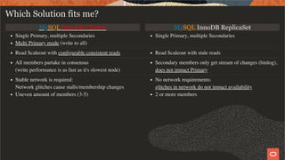 MySQL InnoDB Cluster MySQL InnoDB ReplicaSet
Single Primary, multiple Secondaries
Multi Primary mode (write to all)
Single Primary, multiple Secondaries
Read Scaleout with conﬁgurable consistent reads Read Scaleout with stale reads
All members partake in consensus
(write performance is as fast as it's slowest node)
Secondary members only get stream of changes (binlog),
does not impact Primary
Stable network is required:
Network glitches cause stalls/membership changes
Uneven amount of members (3-5)
No network requirements:
glitches in network do not impact availability
2 or more members
Which Solution fits me?
27 / 28
 