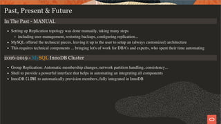 Past, Present & Future
In The Past - MANUAL
Setting up Replication topology was done manually, taking many steps
including user management, restoring backups, conﬁguring replication...
MySQL offered the technical pieces, leaving it up to the user to setup an (always customized) architecture
This requires technical components ... bringing lot's of work for DBA's and experts, who spent their time automating
2016-2019 - MySQL InnoDB Cluster
Group Replication: Automatic membership changes, network partition handling, consistency...
Shell to provide a powerful interface that helps in automating an integrating all components
InnoDB CLONE to automatically provision members, fully integrated in InnoDB
4 / 28
 
