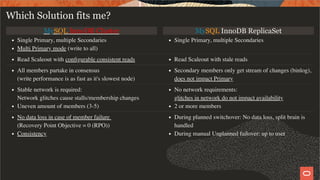 MySQL InnoDB Cluster MySQL InnoDB ReplicaSet
Single Primary, multiple Secondaries
Multi Primary mode (write to all)
Single Primary, multiple Secondaries
Read Scaleout with conﬁgurable consistent reads Read Scaleout with stale reads
All members partake in consensus
(write performance is as fast as it's slowest node)
Secondary members only get stream of changes (binlog),
does not impact Primary
Stable network is required:
Network glitches cause stalls/membership changes
Uneven amount of members (3-5)
No network requirements:
glitches in network do not impact availability
2 or more members
No data loss in case of member failure
(Recovery Point Objective = 0 (RPO))
Consistency
During planned switchover: No data loss, split brain is
handled
During manual Unplanned failover: up to user
Which Solution fits me?
27 / 28
 