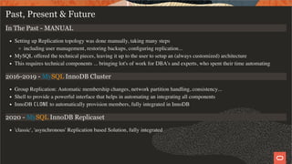 Past, Present & Future
In The Past - MANUAL
Setting up Replication topology was done manually, taking many steps
including user management, restoring backups, conﬁguring replication...
MySQL offered the technical pieces, leaving it up to the user to setup an (always customized) architecture
This requires technical components ... bringing lot's of work for DBA's and experts, who spent their time automating
2016-2019 - MySQL InnoDB Cluster
Group Replication: Automatic membership changes, network partition handling, consistency...
Shell to provide a powerful interface that helps in automating an integrating all components
InnoDB CLONE to automatically provision members, fully integrated in InnoDB
2020 - MySQL InnoDB Replicaset
'classic', 'asynchronous' Replication based Solution, fully integrated
4 / 28
 