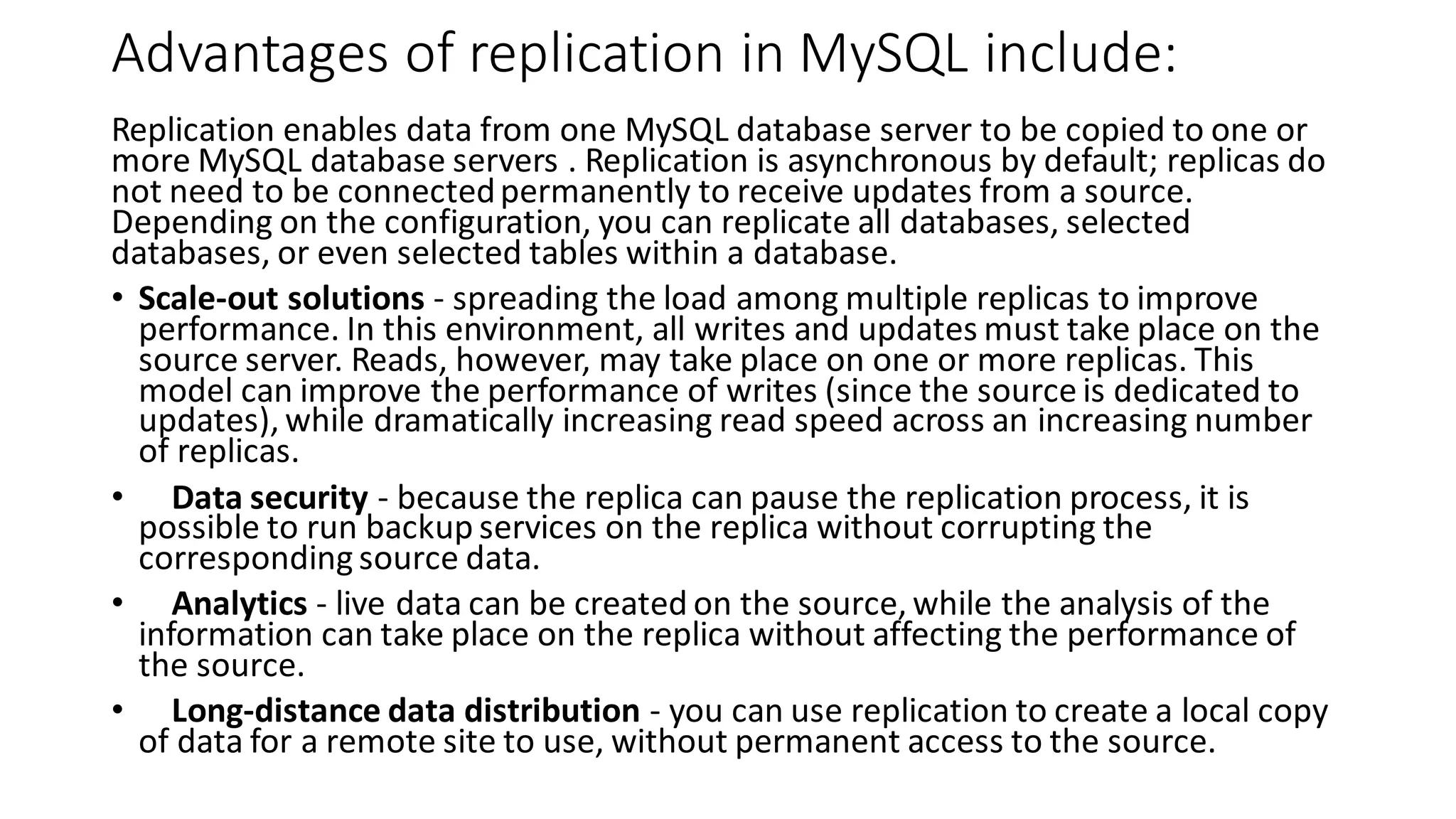 Advantages of replication in MySQL include: Replication enables data from one MySQL database server to be copied to one or more MySQL database servers . Replication is asynchronous by default; replicas do not need to be connectedpermanently to receive updates from a source. Depending on the configuration, you can replicate all databases, selected databases, or even selected tables within a database. • Scale-out solutions - spreading the load among multiple replicas to improve performance. In this environment, all writes and updates must take place on the source server. Reads, however, may take place on one or more replicas. This model can improve the performance of writes (since the source is dedicated to updates), while dramatically increasing read speed across an increasing number of replicas. • Data security - because the replica can pause the replication process, it is possible to run backup services on the replica without corrupting the corresponding source data. • Analytics - live data can be created on the source, while the analysis of the information can take place on the replica without affecting the performance of the source. • Long-distance data distribution - you can use replication to create a local copy of data for a remote site to use, without permanent access to the source. 