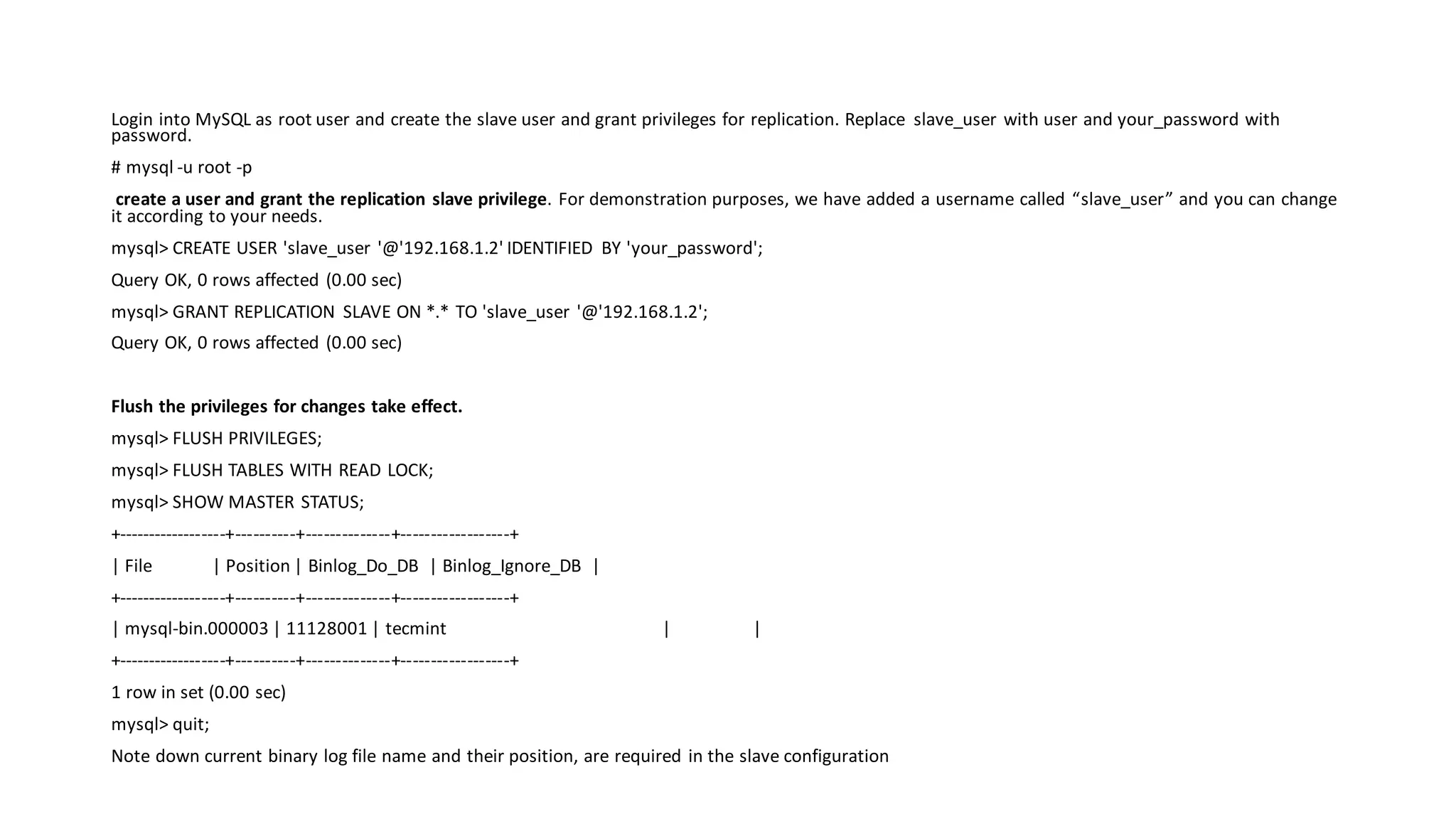 Login into MySQL as root user and create the slave user and grant privileges for replication. Replace slave_user with user and your_password with password. # mysql -u root -p create a user and grant the replication slave privilege. For demonstration purposes, we have added a username called “slave_user” and you can change it according to your needs. mysql> CREATE USER 'slave_user '@'192.168.1.2' IDENTIFIED BY 'your_password'; Query OK, 0 rows affected (0.00 sec) mysql> GRANT REPLICATION SLAVE ON *.* TO 'slave_user '@'192.168.1.2'; Query OK, 0 rows affected (0.00 sec) Flush the privileges for changes take effect. mysql> FLUSH PRIVILEGES; mysql> FLUSH TABLES WITH READ LOCK; mysql> SHOW MASTER STATUS; +------------------+----------+--------------+------------------+ | File | Position | Binlog_Do_DB | Binlog_Ignore_DB | +------------------+----------+--------------+------------------+ | mysql-bin.000003 | 11128001 | tecmint | | +------------------+----------+--------------+------------------+ 1 row in set (0.00 sec) mysql> quit; Note down current binary log file name and their position, are required in the slave configuration 