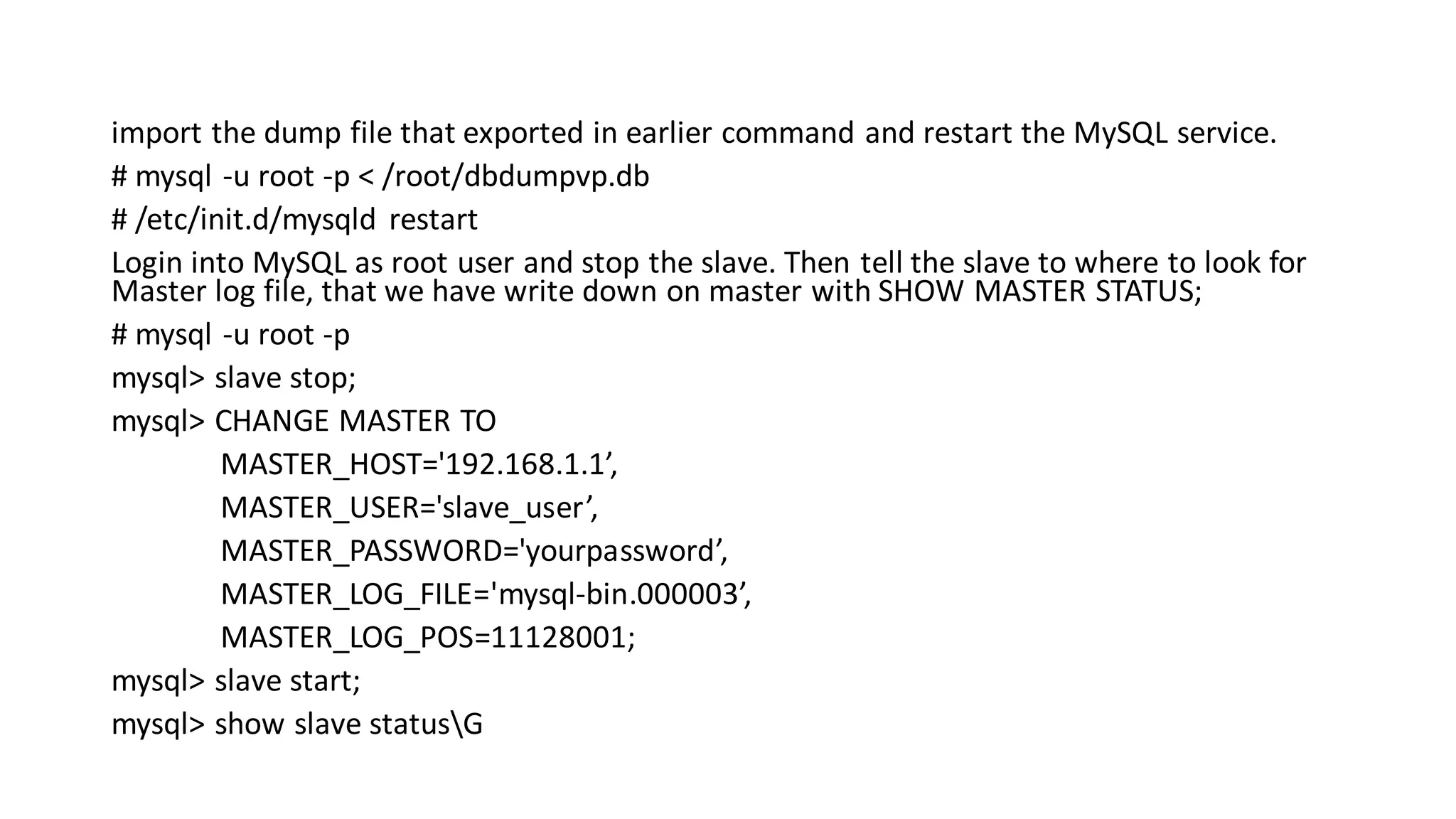 import the dump file that exported in earlier command and restart the MySQL service. # mysql -u root -p < /root/dbdumpvp.db # /etc/init.d/mysqld restart Login into MySQL as root user and stop the slave. Then tell the slave to where to look for Master log file, that we have write down on master with SHOW MASTER STATUS; # mysql -u root -p mysql> slave stop; mysql> CHANGE MASTER TO MASTER_HOST='192.168.1.1’, MASTER_USER='slave_user’, MASTER_PASSWORD='yourpassword’, MASTER_LOG_FILE='mysql-bin.000003’, MASTER_LOG_POS=11128001; mysql> slave start; mysql> show slave statusG 