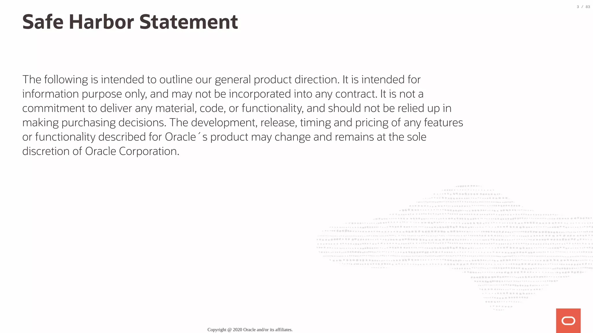 Safe Harbor Statement The following is intended to outline our general product direction. It is intended for information purpose only, and may not be incorporated into any contract. It is not a commitment to deliver any material, code, or functionality, and should not be relied up in making purchasing decisions. The development, release, timing and pricing of any features or functionality described for Oracle´s product may change and remains at the sole discretion of Oracle Corporation. Copyright @ 2020 Oracle and/or its affiliates. 3 / 83 