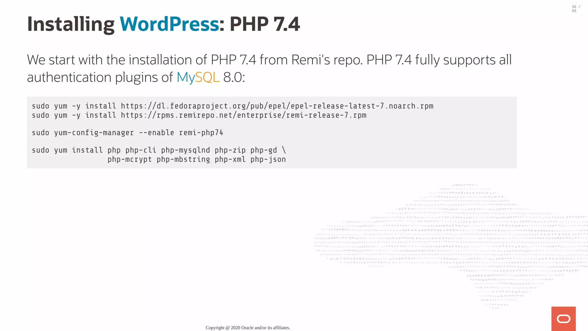 Installing WordPress: PHP 7.4 We start with the installation of PHP 7.4 from Remi's repo. PHP 7.4 fully supports all authentication plugins of MySQL 8.0: sudo yum -y install https://dl.fedoraproject.org/pub/epel/epel-release-latest-7.noarch.rpm sudo yum -y install https://rpms.remirepo.net/enterprise/remi-release-7.rpm sudo yum-con g-manager --enable remi-php74 sudo yum install php php-cli php-mysqlnd php-zip php-gd php-mcrypt php-mbstring php-xml php-json Copyright @ 2020 Oracle and/or its affiliates. 35 / 83 