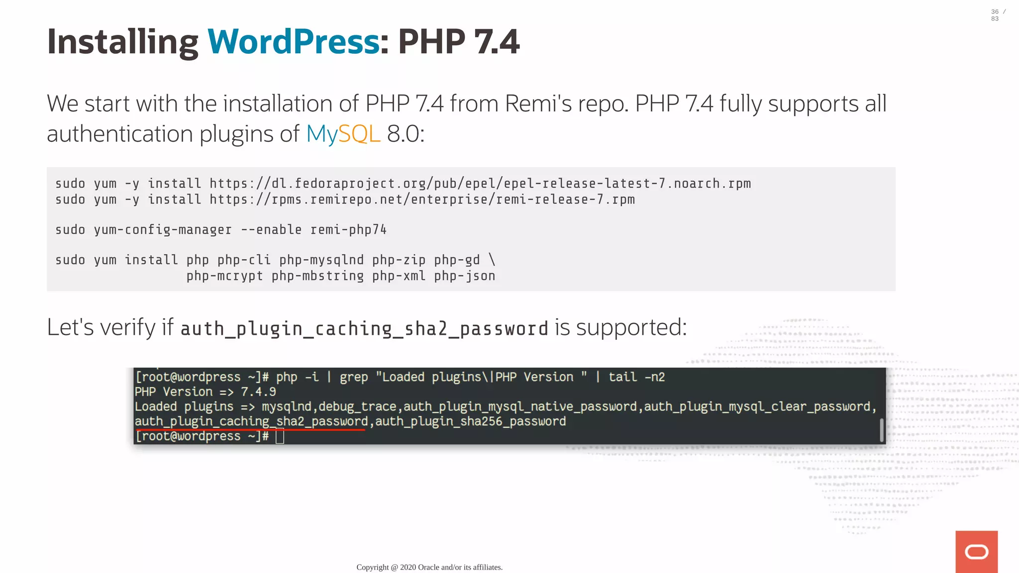 Installing WordPress: PHP 7.4 We start with the installation of PHP 7.4 from Remi's repo. PHP 7.4 fully supports all authentication plugins of MySQL 8.0: sudo yum -y install https://dl.fedoraproject.org/pub/epel/epel-release-latest-7.noarch.rpm sudo yum -y install https://rpms.remirepo.net/enterprise/remi-release-7.rpm sudo yum-con g-manager --enable remi-php74 sudo yum install php php-cli php-mysqlnd php-zip php-gd php-mcrypt php-mbstring php-xml php-json Let's verify if auth_plugin_caching_sha2_password is supported: Copyright @ 2020 Oracle and/or its affiliates. 36 / 83 