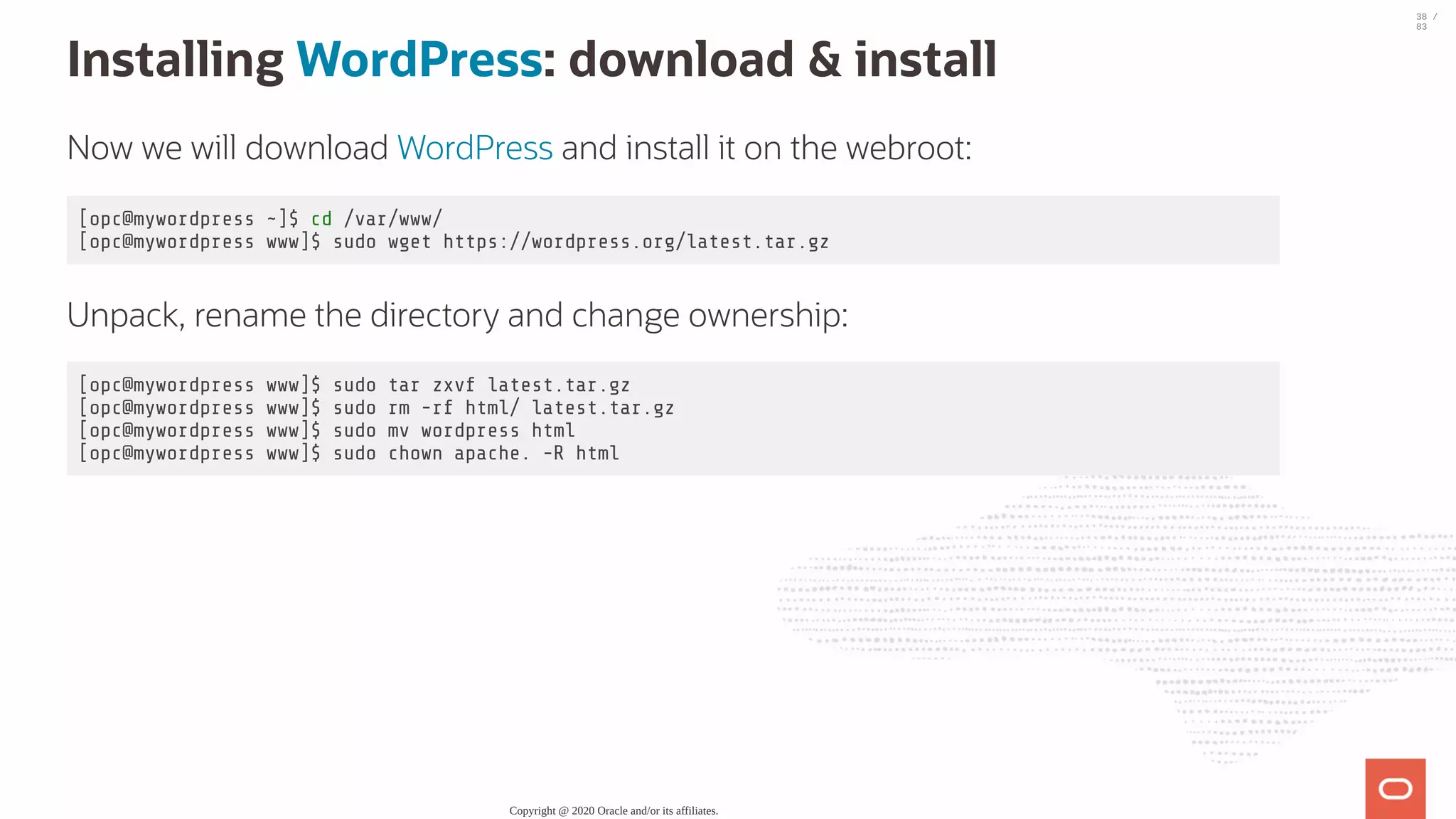Installing WordPress: download & install Now we will download WordPress and install it on the webroot: [opc@mywordpress ~]$ cd /var/www/ [opc@mywordpress www]$ sudo wget https://wordpress.org/latest.tar.gz Unpack, rename the directory and change ownership: [opc@mywordpress www]$ sudo tar zxvf latest.tar.gz [opc@mywordpress www]$ sudo rm -rf html/ latest.tar.gz [opc@mywordpress www]$ sudo mv wordpress html [opc@mywordpress www]$ sudo chown apache. -R html Copyright @ 2020 Oracle and/or its affiliates. 38 / 83 