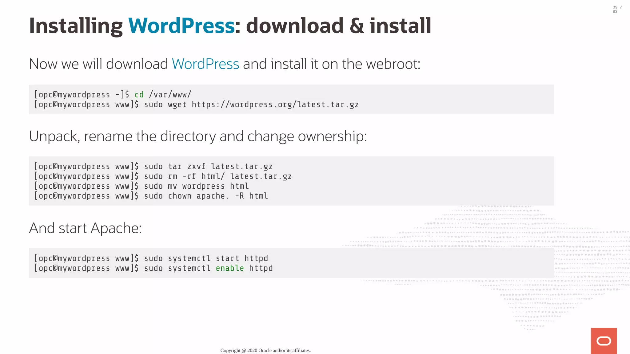 Installing WordPress: download & install Now we will download WordPress and install it on the webroot: [opc@mywordpress ~]$ cd /var/www/ [opc@mywordpress www]$ sudo wget https://wordpress.org/latest.tar.gz Unpack, rename the directory and change ownership: [opc@mywordpress www]$ sudo tar zxvf latest.tar.gz [opc@mywordpress www]$ sudo rm -rf html/ latest.tar.gz [opc@mywordpress www]$ sudo mv wordpress html [opc@mywordpress www]$ sudo chown apache. -R html And start Apache: [opc@mywordpress www]$ sudo systemctl start httpd [opc@mywordpress www]$ sudo systemctl enable httpd Copyright @ 2020 Oracle and/or its affiliates. 39 / 83 