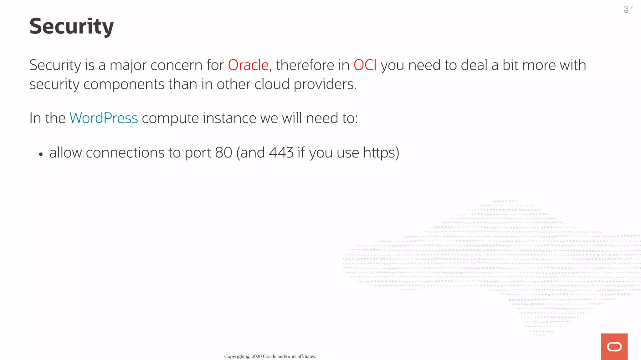 Security Security is a major concern for Oracle, therefore in OCI you need to deal a bit more with security components than in other cloud providers. In the WordPress compute instance we will need to: allow connections to port 80 (and 443 if you use h ps) Copyright @ 2020 Oracle and/or its affiliates. 41 / 83 