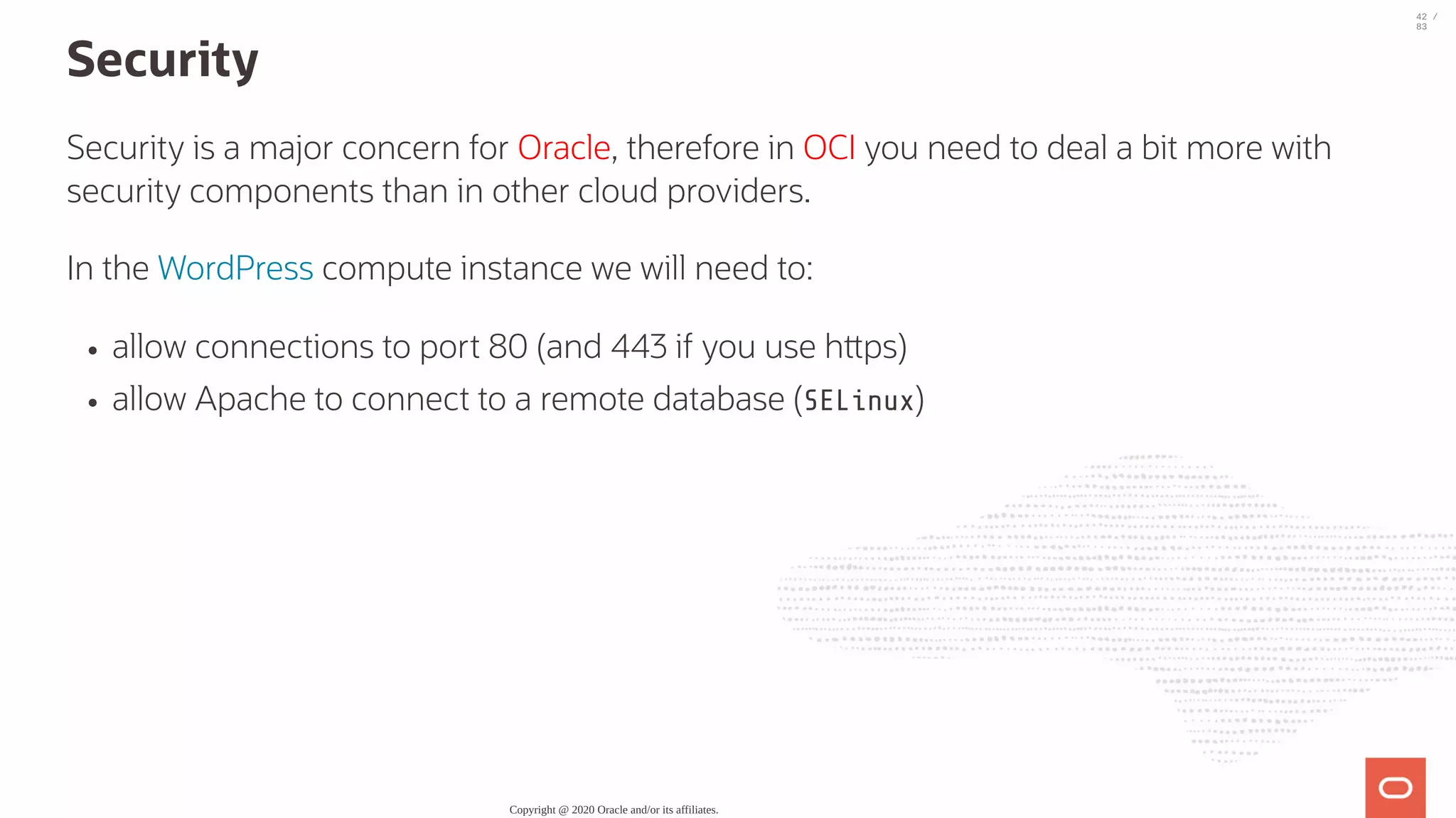 Security Security is a major concern for Oracle, therefore in OCI you need to deal a bit more with security components than in other cloud providers. In the WordPress compute instance we will need to: allow connections to port 80 (and 443 if you use h ps) allow Apache to connect to a remote database (SELinux) Copyright @ 2020 Oracle and/or its affiliates. 42 / 83 