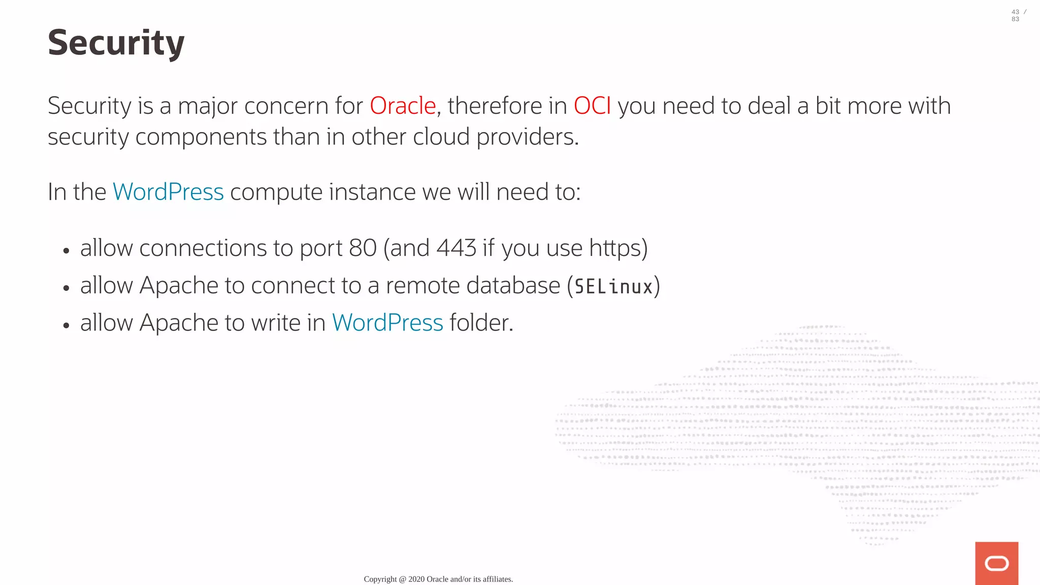 Security Security is a major concern for Oracle, therefore in OCI you need to deal a bit more with security components than in other cloud providers. In the WordPress compute instance we will need to: allow connections to port 80 (and 443 if you use h ps) allow Apache to connect to a remote database (SELinux) allow Apache to write in WordPress folder. Copyright @ 2020 Oracle and/or its affiliates. 43 / 83 