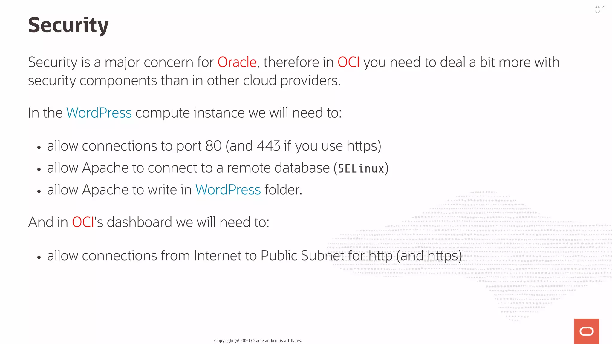 Security Security is a major concern for Oracle, therefore in OCI you need to deal a bit more with security components than in other cloud providers. In the WordPress compute instance we will need to: allow connections to port 80 (and 443 if you use h ps) allow Apache to connect to a remote database (SELinux) allow Apache to write in WordPress folder. And in OCI's dashboard we will need to: allow connections from Internet to Public Subnet for h p (and h ps) Copyright @ 2020 Oracle and/or its affiliates. 44 / 83 