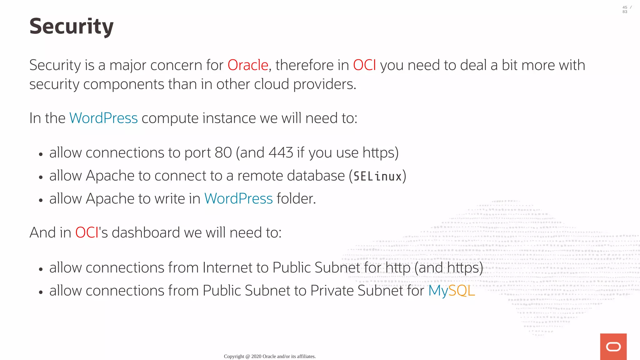 Security Security is a major concern for Oracle, therefore in OCI you need to deal a bit more with security components than in other cloud providers. In the WordPress compute instance we will need to: allow connections to port 80 (and 443 if you use h ps) allow Apache to connect to a remote database (SELinux) allow Apache to write in WordPress folder. And in OCI's dashboard we will need to: allow connections from Internet to Public Subnet for h p (and h ps) allow connections from Public Subnet to Private Subnet for MySQL Copyright @ 2020 Oracle and/or its affiliates. 45 / 83 