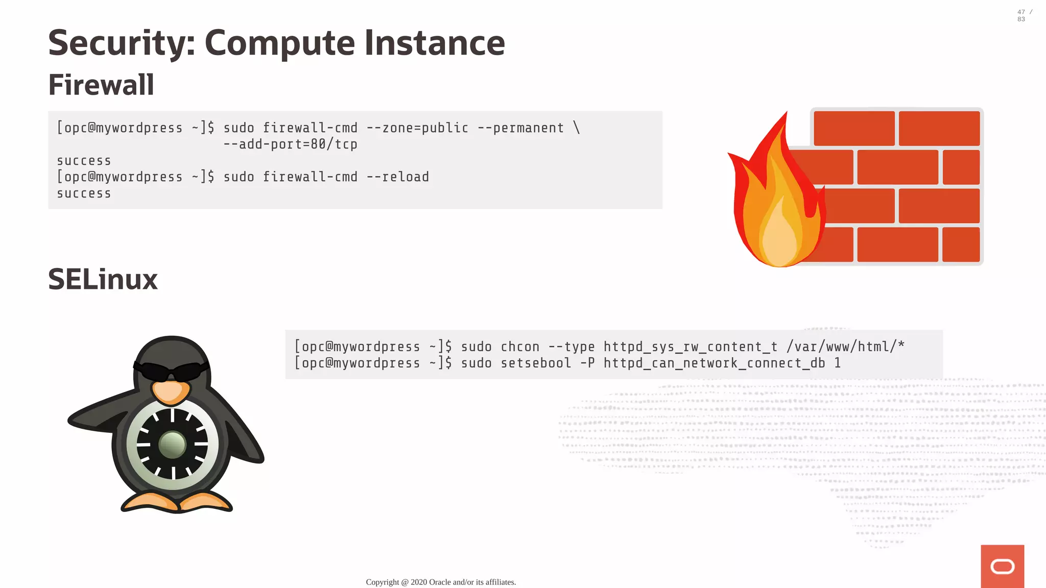 [opc@mywordpress ~]$ sudo rewall-cmd --zone=public --permanent --add-port=80/tcp success [opc@mywordpress ~]$ sudo rewall-cmd --reload success [opc@mywordpress ~]$ sudo chcon --type httpd_sys_rw_content_t /var/www/html/* [opc@mywordpress ~]$ sudo setsebool -P httpd_can_network_connect_db 1 Security: Compute Instance Firewall   SELinux Copyright @ 2020 Oracle and/or its affiliates. 47 / 83 
